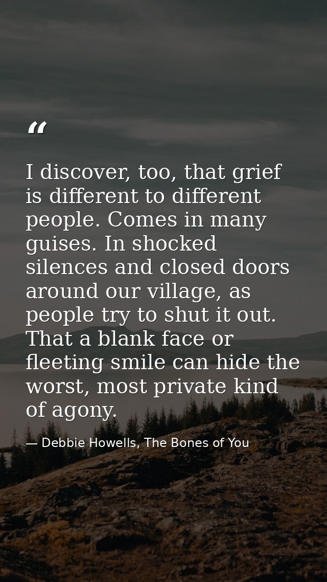 I discover, too, that grief is different to different people. Comes in many guises. In shocked silences and closed doors — Debbie Howells, The Bones of You