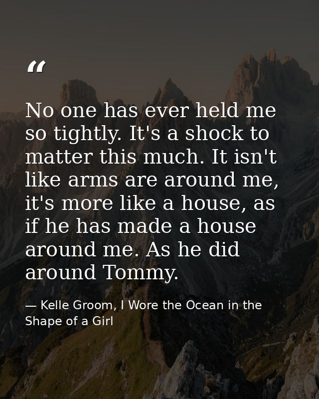 No one has ever held me so tightly. It's a shock to matter this much. It isn't like arms are around me, it's more like a — Kelle Groom, I Wore the Ocean in the Shape of a Girl