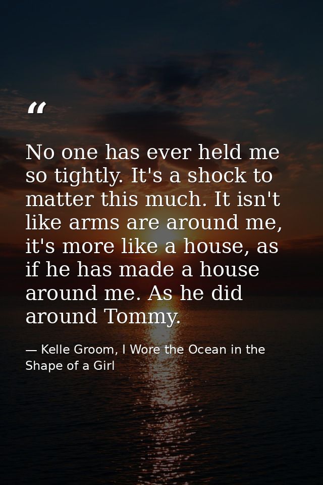 No one has ever held me so tightly. It's a shock to matter this much. It isn't like arms are around me, it's more like a — Kelle Groom, I Wore the Ocean in the Shape of a Girl