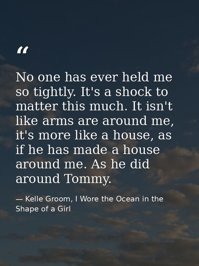 No one has ever held me so tightly. It's a shock to matter this much. It isn't like arms are around me, it's more like a — Kelle Groom, I Wore the Ocean in the Shape of a Girl
