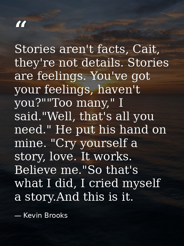 Stories aren't facts, Cait, they're not details. Stories are feelings. You've got your feelings, haven't you?""Too many, — Kevin Brooks