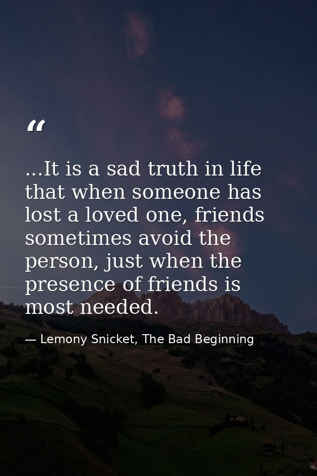 ...It is a sad truth in life that when someone has lost a loved one, friends sometimes avoid the person, just when the p — Lemony Snicket, The Bad Beginning