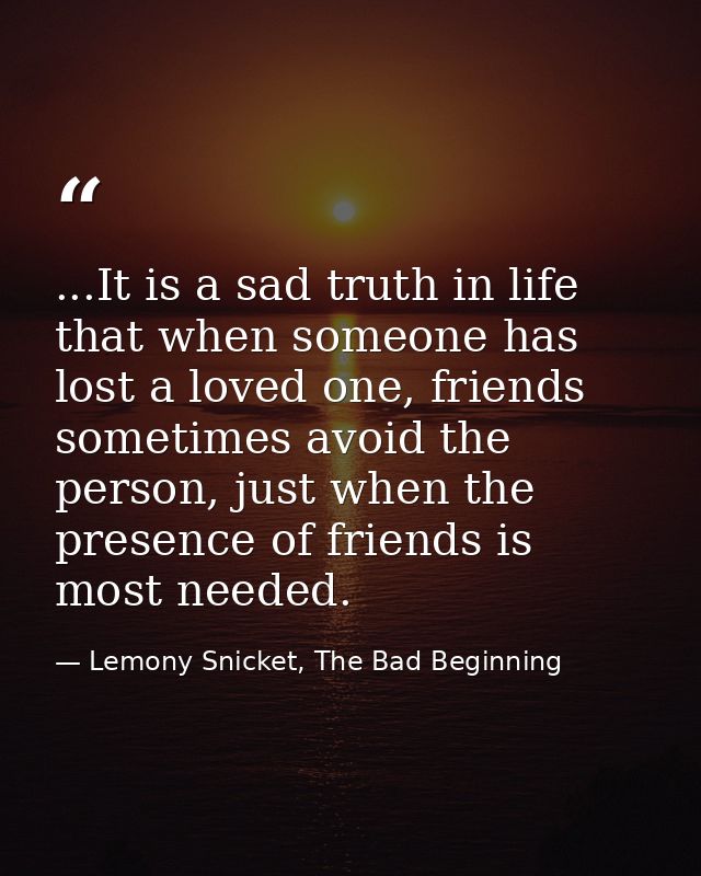 ...It is a sad truth in life that when someone has lost a loved one, friends sometimes avoid the person, just when the p — Lemony Snicket, The Bad Beginning