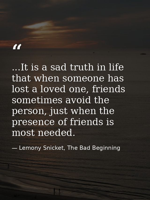 ...It is a sad truth in life that when someone has lost a loved one, friends sometimes avoid the person, just when the p — Lemony Snicket, The Bad Beginning
