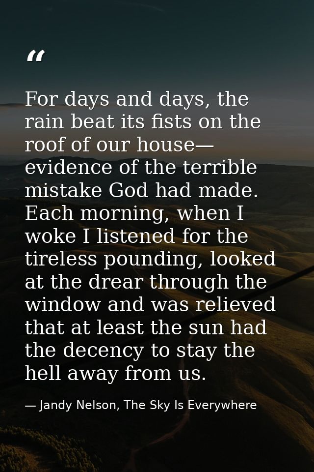 For days and days, the rain beat its fists on the roof of our house— evidence of the terrible mistake God had made. Each — Jandy Nelson, The Sky Is Everywhere