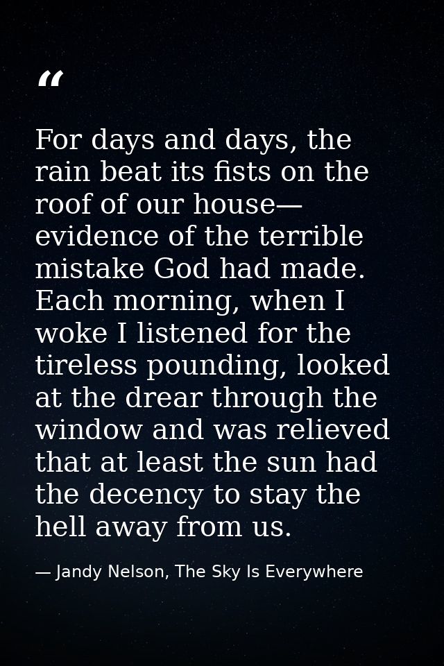 For days and days, the rain beat its fists on the roof of our house— evidence of the terrible mistake God had made. Each — Jandy Nelson, The Sky Is Everywhere