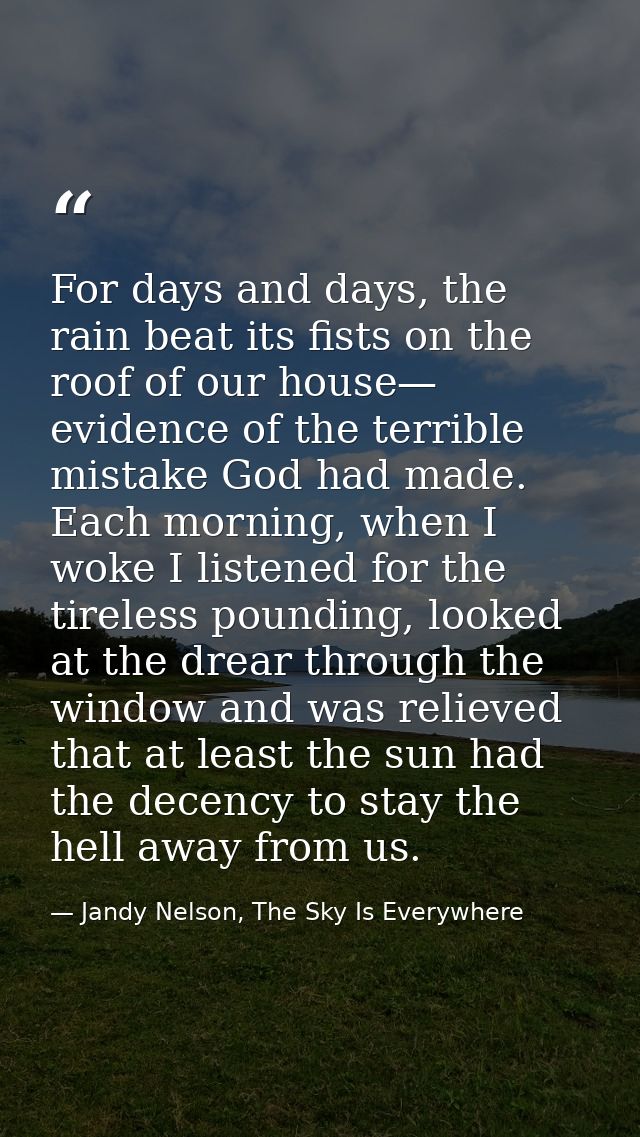 For days and days, the rain beat its fists on the roof of our house— evidence of the terrible mistake God had made. Each — Jandy Nelson, The Sky Is Everywhere