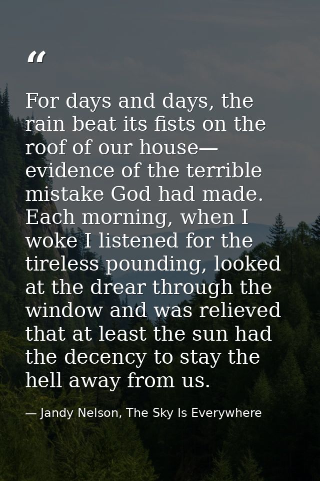 For days and days, the rain beat its fists on the roof of our house— evidence of the terrible mistake God had made. Each — Jandy Nelson, The Sky Is Everywhere