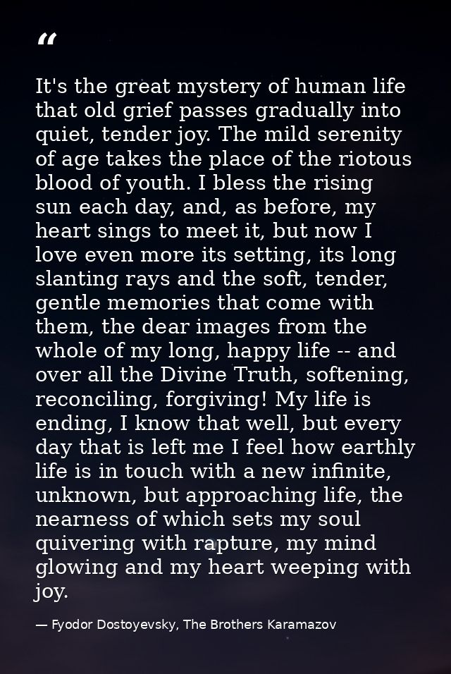 It's the great mystery of human life that old grief passes gradually into quiet, tender joy. The mild serenity of age ta — Fyodor Dostoyevsky, The Brothers Karamazov
