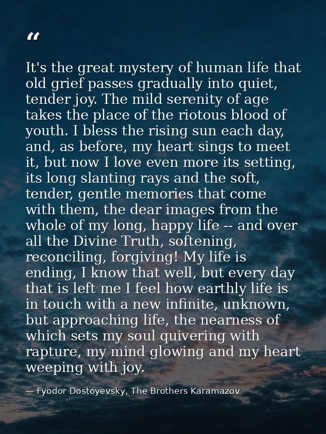It's the great mystery of human life that old grief passes gradually into quiet, tender joy. The mild serenity of age ta — Fyodor Dostoyevsky, The Brothers Karamazov