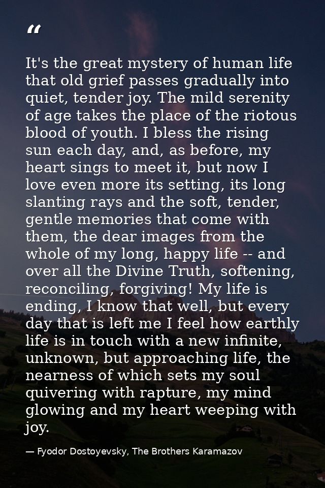 It's the great mystery of human life that old grief passes gradually into quiet, tender joy. The mild serenity of age ta — Fyodor Dostoyevsky, The Brothers Karamazov