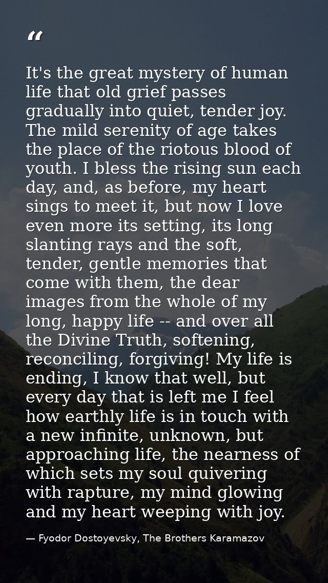 It's the great mystery of human life that old grief passes gradually into quiet, tender joy. The mild serenity of age ta — Fyodor Dostoyevsky, The Brothers Karamazov