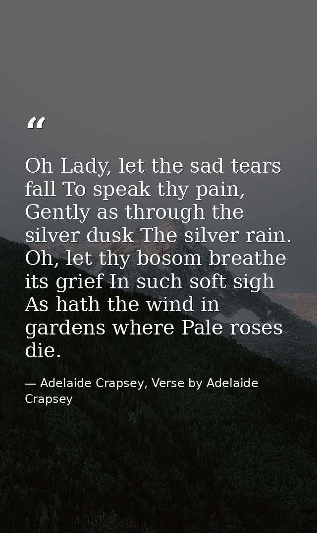 Oh Lady, let the sad tears fall To speak thy pain, Gently as through the silver dusk The silver rain. Oh, let thy bosom  — Adelaide Crapsey, Verse by Adelaide Crapsey