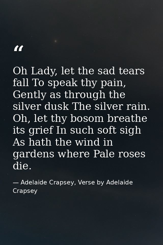 Oh Lady, let the sad tears fall To speak thy pain, Gently as through the silver dusk The silver rain. Oh, let thy bosom  — Adelaide Crapsey, Verse by Adelaide Crapsey