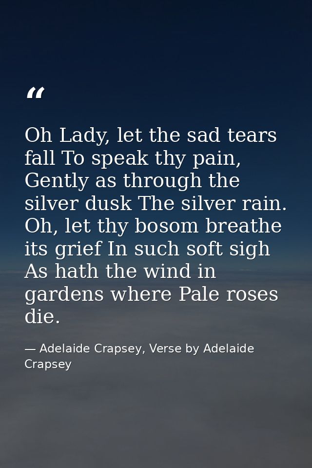 Oh Lady, let the sad tears fall To speak thy pain, Gently as through the silver dusk The silver rain. Oh, let thy bosom  — Adelaide Crapsey, Verse by Adelaide Crapsey