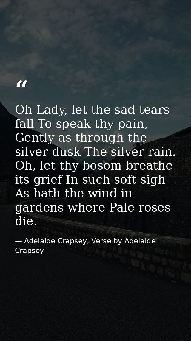 Oh Lady, let the sad tears fall To speak thy pain, Gently as through the silver dusk The silver rain. Oh, let thy bosom  — Adelaide Crapsey, Verse by Adelaide Crapsey