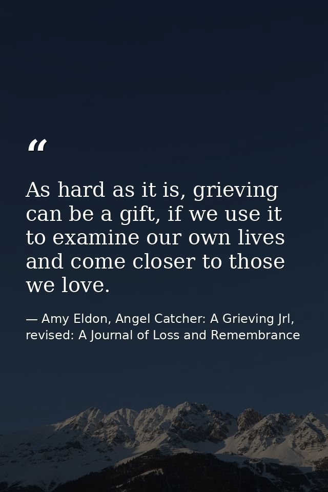 As hard as it is, grieving can be a gift, if we use it to examine our own lives and come closer to those we love. — Amy Eldon, Angel Catcher: A Grieving Jrl, revised: A Journal of Loss and Remembrance