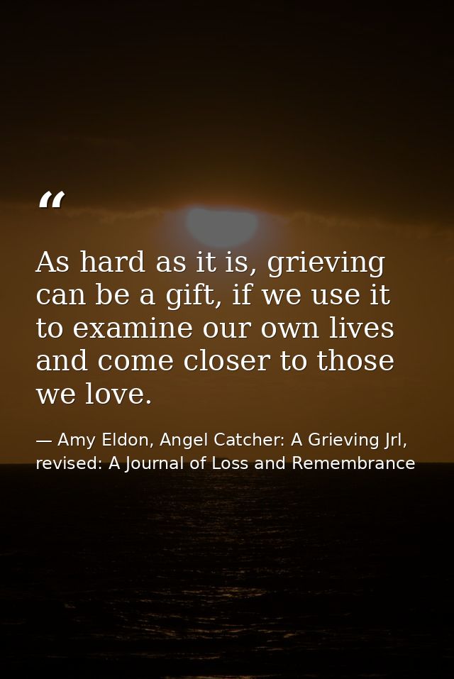 As hard as it is, grieving can be a gift, if we use it to examine our own lives and come closer to those we love. — Amy Eldon, Angel Catcher: A Grieving Jrl, revised: A Journal of Loss and Remembrance