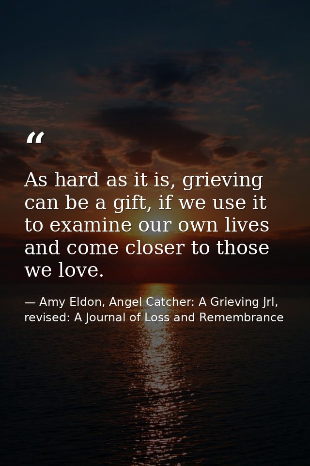 As hard as it is, grieving can be a gift, if we use it to examine our own lives and come closer to those we love. — Amy Eldon, Angel Catcher: A Grieving Jrl, revised: A Journal of Loss and Remembrance