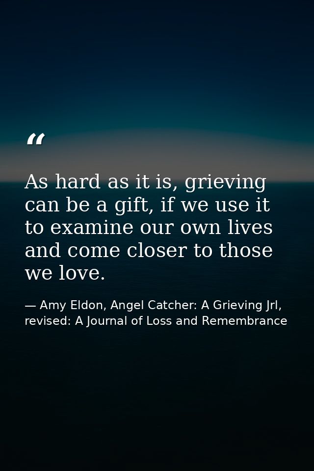 As hard as it is, grieving can be a gift, if we use it to examine our own lives and come closer to those we love. — Amy Eldon, Angel Catcher: A Grieving Jrl, revised: A Journal of Loss and Remembrance