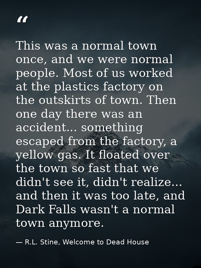 This was a normal town once, and we were normal people. Most of us worked at the plastics factory on the outskirts of to — R.L. Stine, Welcome to Dead House