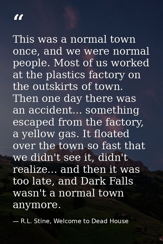 This was a normal town once, and we were normal people. Most of us worked at the plastics factory on the outskirts of to — R.L. Stine, Welcome to Dead House