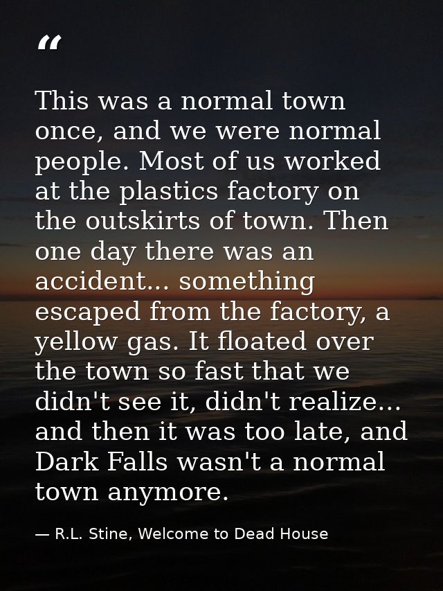 This was a normal town once, and we were normal people. Most of us worked at the plastics factory on the outskirts of to — R.L. Stine, Welcome to Dead House