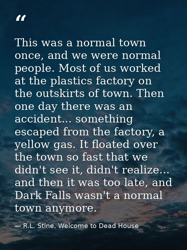 This was a normal town once, and we were normal people. Most of us worked at the plastics factory on the outskirts of to — R.L. Stine, Welcome to Dead House