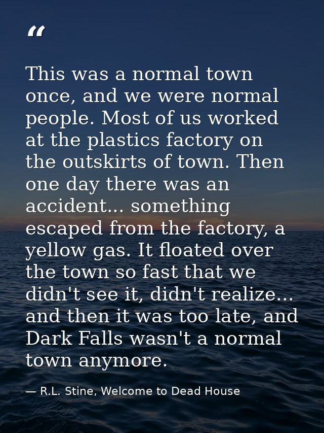 This was a normal town once, and we were normal people. Most of us worked at the plastics factory on the outskirts of to — R.L. Stine, Welcome to Dead House