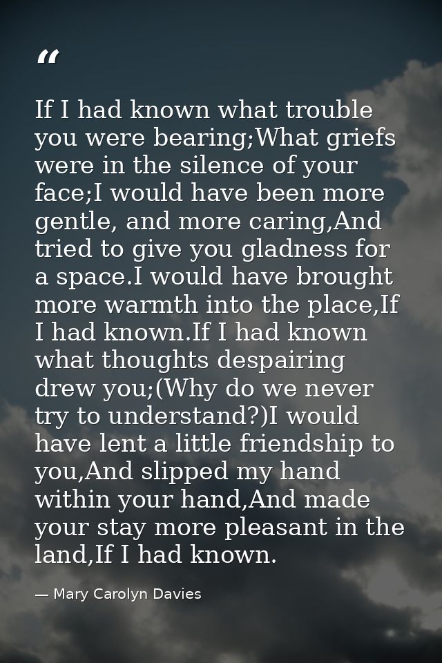 If I had known what trouble you were bearing;What griefs were in the silence of your face;I would have been more gentle, — Mary Carolyn Davies
