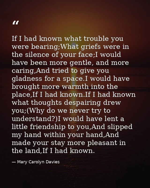 If I had known what trouble you were bearing;What griefs were in the silence of your face;I would have been more gentle, — Mary Carolyn Davies