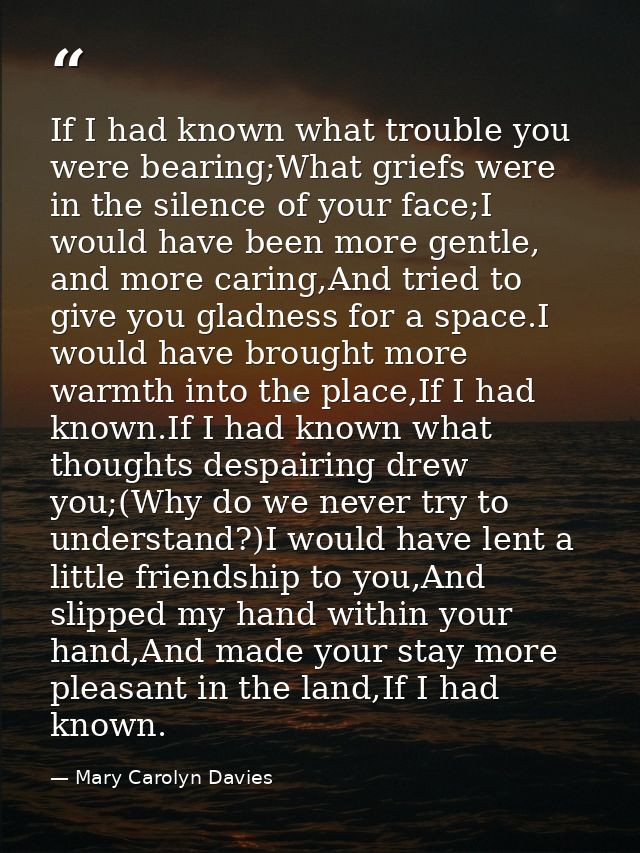 If I had known what trouble you were bearing;What griefs were in the silence of your face;I would have been more gentle, — Mary Carolyn Davies