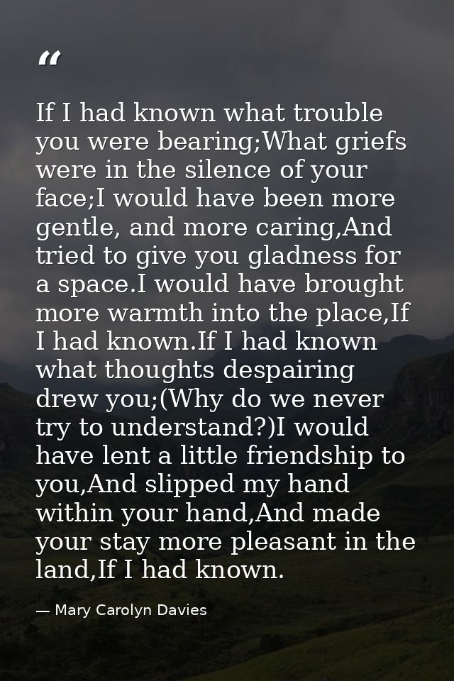 If I had known what trouble you were bearing;What griefs were in the silence of your face;I would have been more gentle, — Mary Carolyn Davies