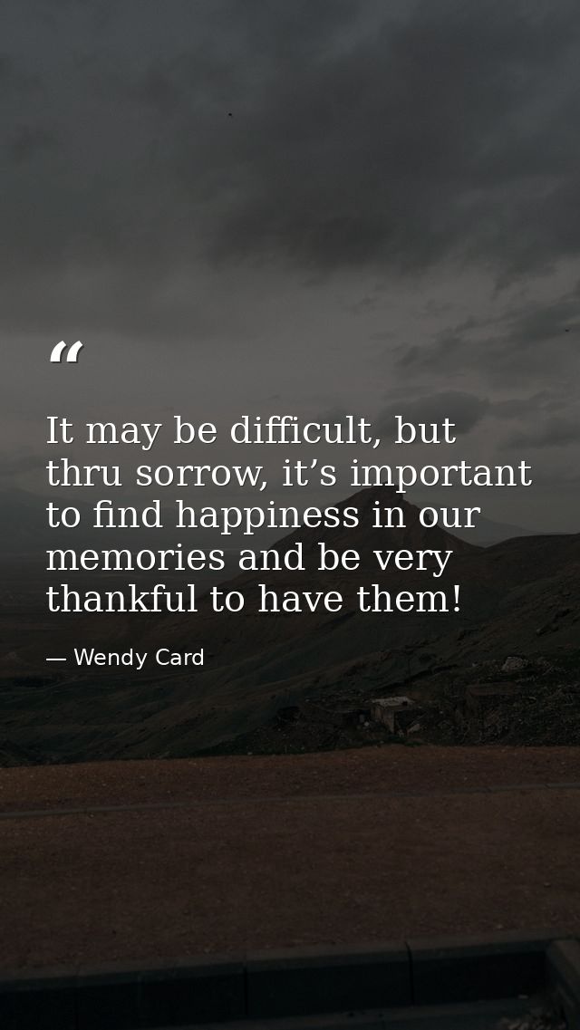 It may be difficult, but thru sorrow, it’s important to find happiness in our memories and be very thankful to have them — Wendy Card