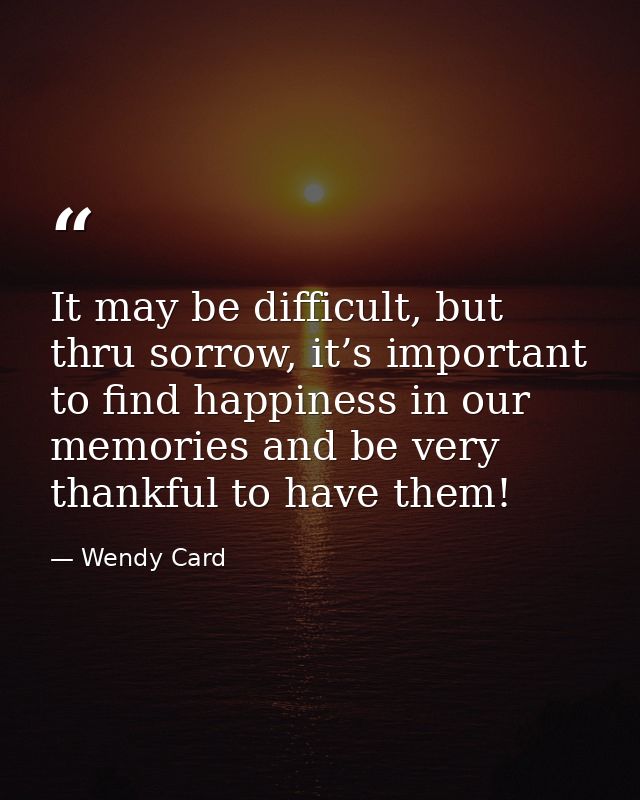 It may be difficult, but thru sorrow, it’s important to find happiness in our memories and be very thankful to have them — Wendy Card