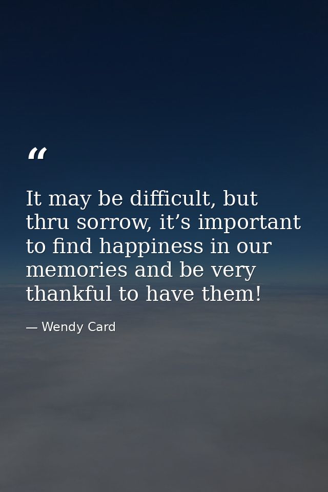 It may be difficult, but thru sorrow, it’s important to find happiness in our memories and be very thankful to have them — Wendy Card