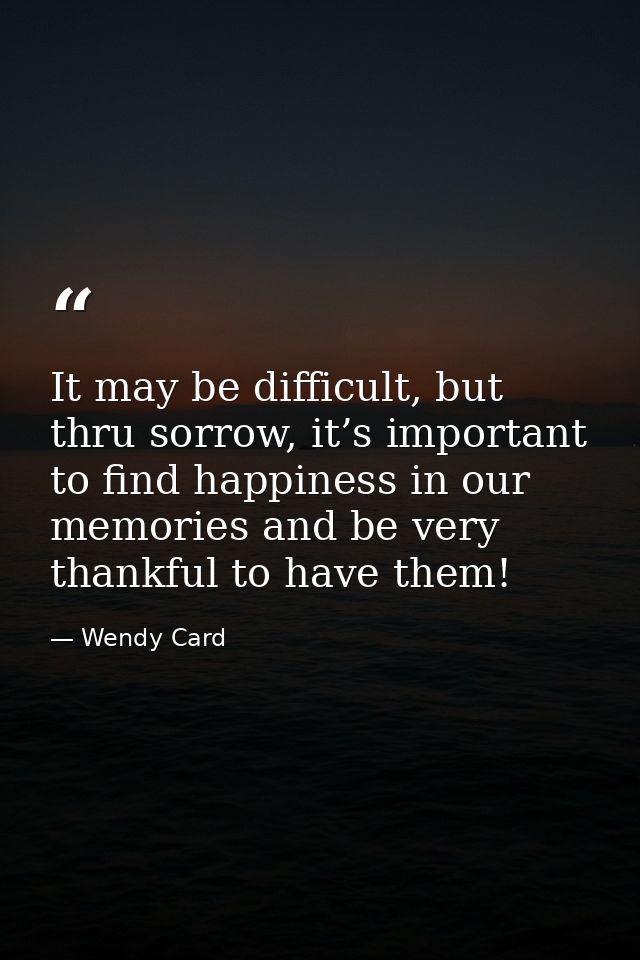 It may be difficult, but thru sorrow, it’s important to find happiness in our memories and be very thankful to have them — Wendy Card