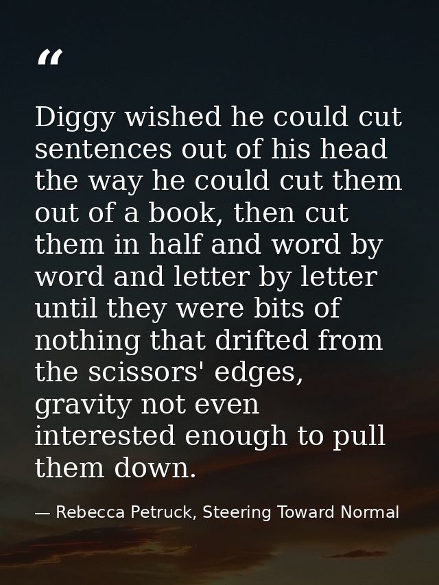 Diggy wished he could cut sentences out of his head the way he could cut them out of a book, then cut them in half and w — Rebecca Petruck, Steering Toward Normal