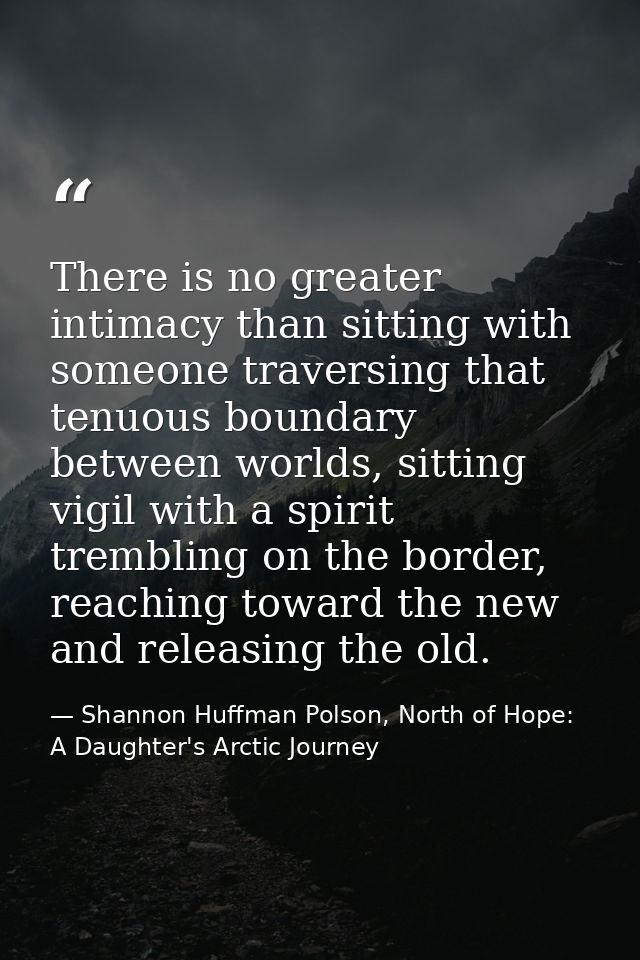 There is no greater intimacy than sitting with someone traversing that tenuous boundary between worlds, sitting vigil wi — Shannon Huffman Polson, North of Hope: A Daughter's Arctic Journey