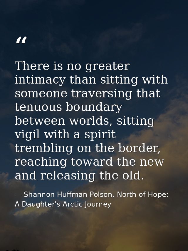 There is no greater intimacy than sitting with someone traversing that tenuous boundary between worlds, sitting vigil wi — Shannon Huffman Polson, North of Hope: A Daughter's Arctic Journey