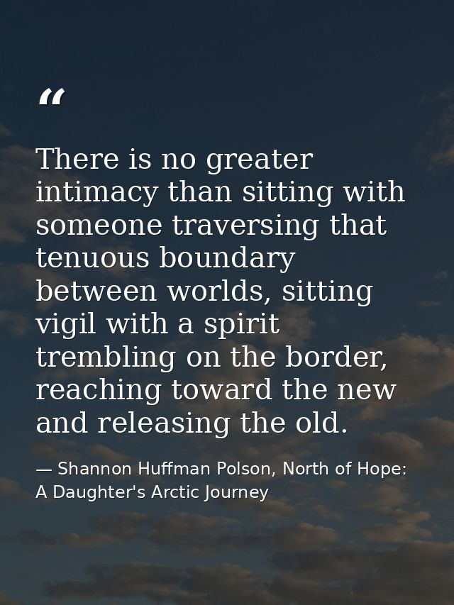There is no greater intimacy than sitting with someone traversing that tenuous boundary between worlds, sitting vigil wi — Shannon Huffman Polson, North of Hope: A Daughter's Arctic Journey