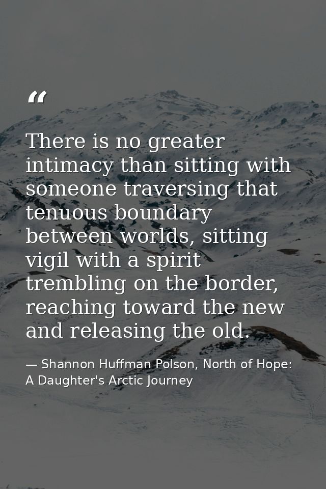 There is no greater intimacy than sitting with someone traversing that tenuous boundary between worlds, sitting vigil wi — Shannon Huffman Polson, North of Hope: A Daughter's Arctic Journey