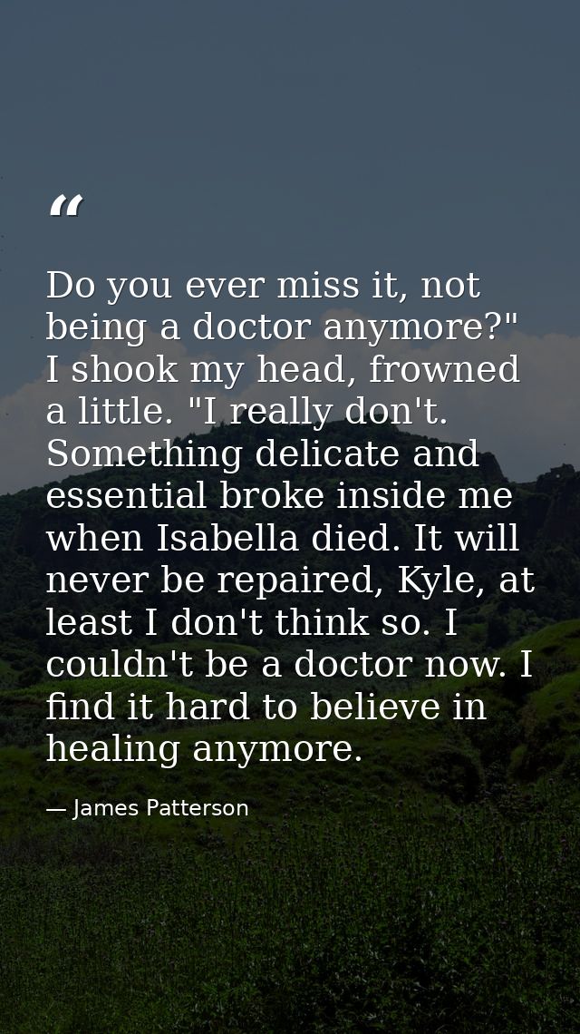 Do you ever miss it, not being a doctor anymore?" I shook my head, frowned a little. "I really don't. Something delicate — James Patterson