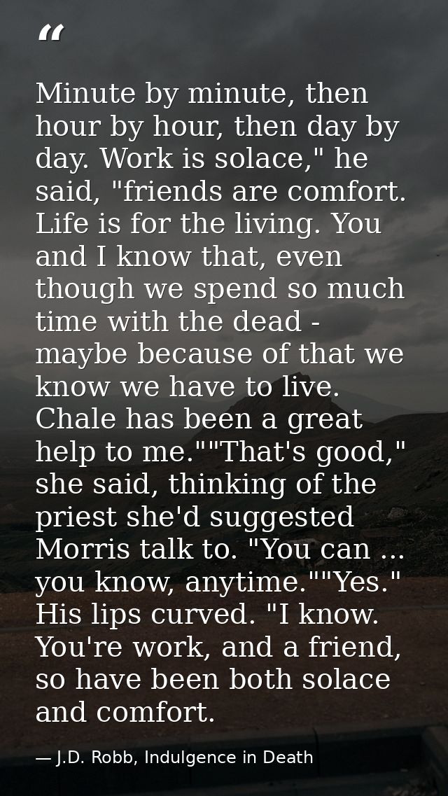 Minute by minute, then hour by hour, then day by day. Work is solace," he said, "friends are comfort. Life is for the li — J.D. Robb, Indulgence in Death