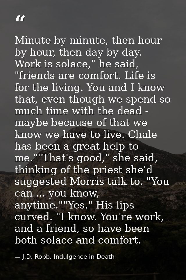 Minute by minute, then hour by hour, then day by day. Work is solace," he said, "friends are comfort. Life is for the li — J.D. Robb, Indulgence in Death
