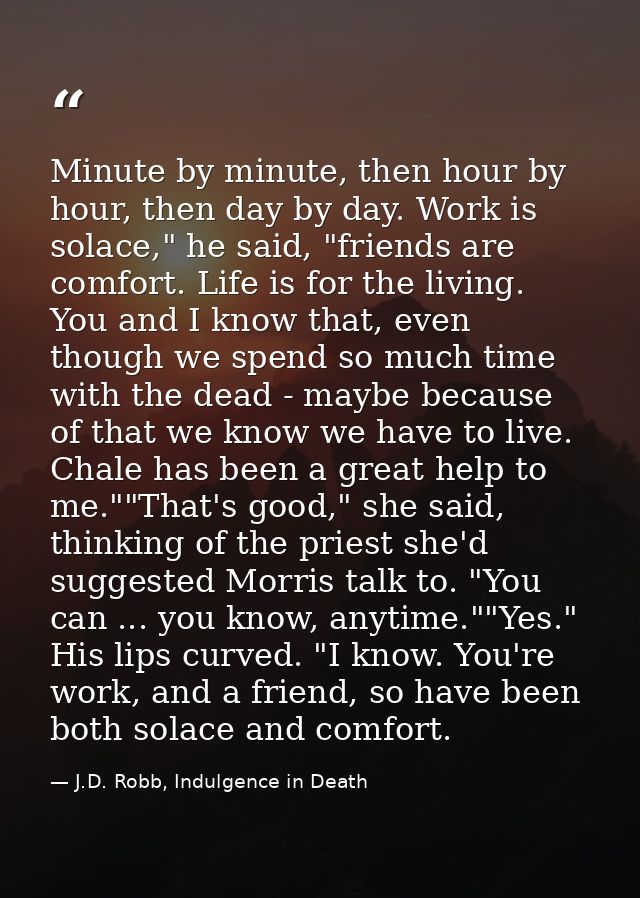 Minute by minute, then hour by hour, then day by day. Work is solace," he said, "friends are comfort. Life is for the li — J.D. Robb, Indulgence in Death