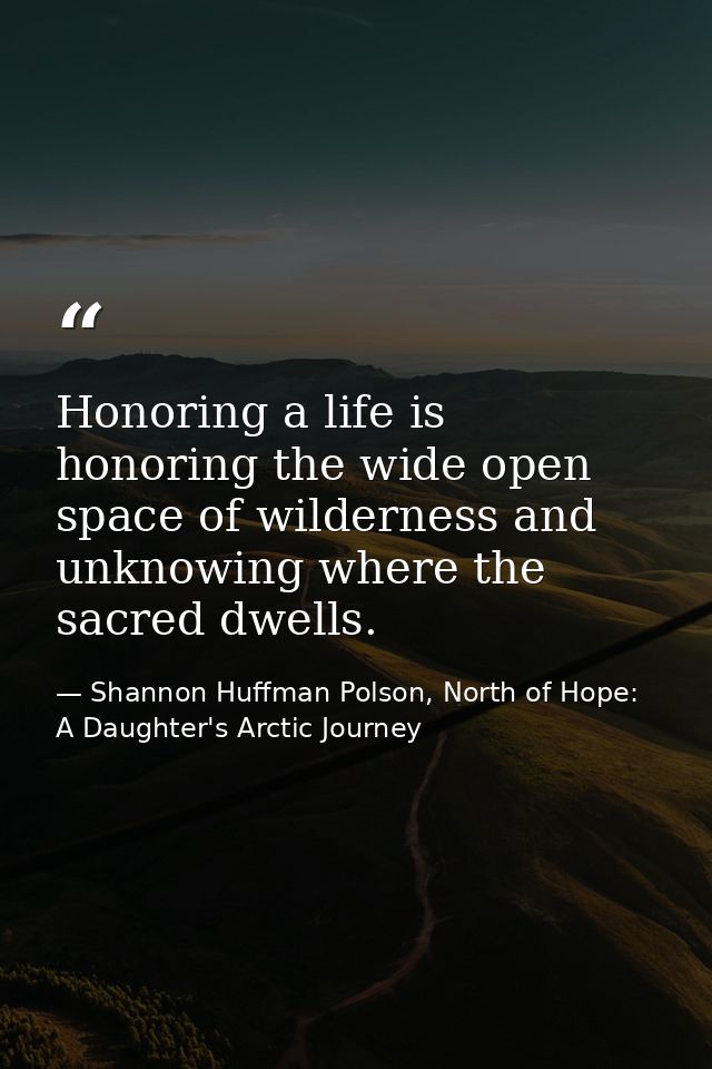 Honoring a life is honoring the wide open space of wilderness and unknowing where the sacred dwells. — Shannon Huffman Polson, North of Hope: A Daughter's Arctic Journey