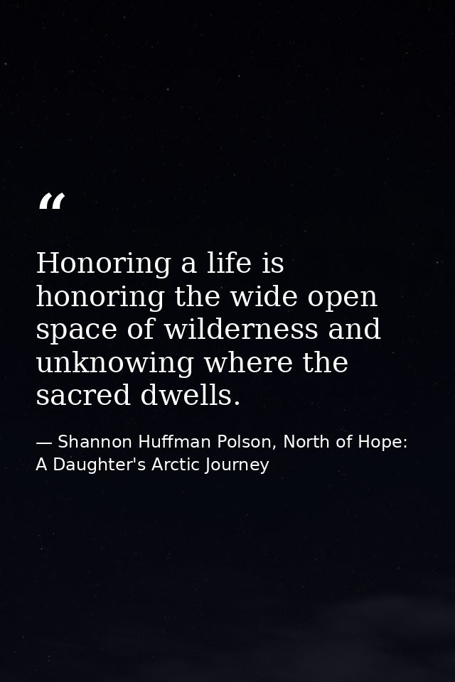 Honoring a life is honoring the wide open space of wilderness and unknowing where the sacred dwells. — Shannon Huffman Polson, North of Hope: A Daughter's Arctic Journey