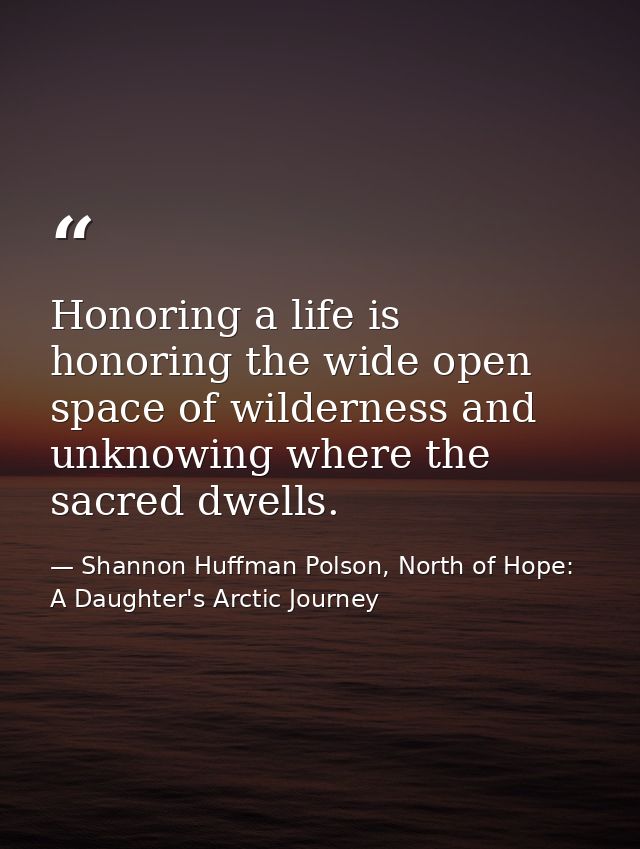 Honoring a life is honoring the wide open space of wilderness and unknowing where the sacred dwells. — Shannon Huffman Polson, North of Hope: A Daughter's Arctic Journey