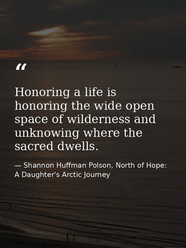 Honoring a life is honoring the wide open space of wilderness and unknowing where the sacred dwells. — Shannon Huffman Polson, North of Hope: A Daughter's Arctic Journey